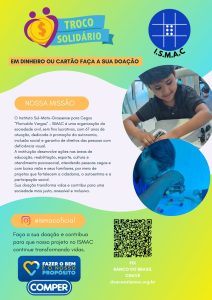 Descrição por Be My AI: Folder de divulgação colorido, em tons de verde, azul e amarelo, sobre doação de troco solidário para o ISMAC.

Na parte de cima, à esquerda, há um ícone de coração amarelo com duas pessoas estilizadas em roxo e um símbolo de moeda no centro. Sobre ele, uma faixa azul com o texto “TROCO SOLIDÁRIO”. Abaixo, em uma faixa laranja, está escrito: “EM DINHEIRO OU CARTÃO FAÇA A SUA DOAÇÃO”.

No canto superior direito há o logotipo azul do I.S.M.A.C: um círculo azul com linhas brancas formando um quadrado quadriculado e seis pontos brancos em braile. Embaixo está a sigla “I.S.M.A.C”.

Logo abaixo, à direita, há uma foto circular de um menino sorrindo, mexendo em brinquedos ou peças sobre a mesa. Mais abaixo, outra foto circular mostra uma pessoa, em tom azulado, manipulando um material de estrutura com bolinhas coloridas ligadas por palitos, como um brinquedo educativo.

À esquerda, em um grande bloco branco com bordas curvas, está o texto:

“NOSSA MISSÃO

O Instituto Sul-Mato-Grossense para Cegos “Florivaldo Vargas” – ISMAC é uma organização da sociedade civil, sem fins lucrativos, com 67 anos de atuação, dedicada à promoção da autonomia, inclusão social e garantia de direitos das pessoas com deficiência visual.
A instituição desenvolve ações nas áreas de educação, reabilitação, esporte, cultura e atendimento psicossocial, atendendo pessoas cegas e com baixa visão e seus familiares, por meio de projetos que fortalecem a cidadania, a autoestima e a participação social.
Sua doação transforma vidas e contribui para uma sociedade mais justa, acessível e inclusiva.”

Na parte inferior esquerda há o ícone do Instagram, com o nome de usuário “@ismacoficial” em um retângulo laranja. Abaixo está o texto:

“Faça a sua doação e contribua para que nosso projeto no ISMAC continue transformando vidas.”

Mais abaixo, o logo da rede de supermercados COMPER, em azul, com um coração amarelo e azul e a frase:

“FAZER O BEM É O NOSSO PROPÓSITO
COMPER”.

À direita, na parte de baixo, há um grande QR code. Abaixo dele, em letras amarelas:

“PIX
BANCO DO BRASIL
CHAVE
doacao@ismac.org.br”